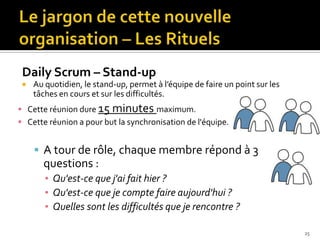 Daily Scrum – Stand-up
    Au quotidien, le stand-up, permet à l’équipe de faire un point sur les
     tâches en cours et sur les difficultés.
 Cette réunion dure 15    minutes maximum.
 Cette réunion a pour but la synchronisation de l'équipe.


      A tour de rôle, chaque membre répond à 3
       questions :
        ▪ Qu'est-ce que j'ai fait hier ?
        ▪ Qu'est-ce que je compte faire aujourd'hui ?
        ▪ Quelles sont les difficultés que je rencontre ?

                                                                              25
 