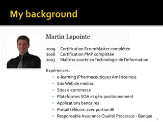 2009   Certification ScrumMaster complétée
2008   Certification PMP complétée
2003   Maîtrise courte en Technologie de l’information

Expériences:
    e-learning (Pharmaceutiques Américaines)
    Site Web de médias
    Sites e-commerce
    Plateformes SOA et géo-positionnement
    Applications bancaires
    Portail télécom avec portion BI
    Responsable Assurance Qualité Processus - Banque    3
 