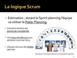     Estimation : durant le Sprint planning l’équipe
     va utiliser le Poker Planning.
 Consiste à attribuer des
    points de complexité.

 Une valeur de référence sera
    attribuée à une User Story.


 L’équipe vote avec des cartes
    spéciales.
                                  http://www.mountaingoatsoftware.com/topics/planning-poker
                                                                                          31
 