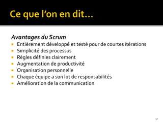Avantages du Scrum
   Entièrement développé et testé pour de courtes itérations
   Simplicité des processus
   Règles définies clairement
   Augmentation de productivité
   Organisation personnelle
   Chaque équipe a son lot de responsabilités
   Amélioration de la communication




                                                                37
 