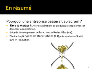 Pourquoi une entreprise passerait au Scrum ?
   Time to market ! Livrer des itérations de produits plus rapidement et
    devancer la compétition.
   Eviter le développement de fonctionnalité inutiles ($$).
   Elimine les périodes de stabilisations ($$) puisque chaque Sprint
    livre en Production.




                                                                            39
 