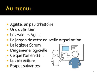    Agilité, un peu d’histoire
   Une définition
   Les valeurs Agiles
   Le jargon de cette nouvelle organisation
   La logique Scrum
   L’ingénierie logicielle
   Ce que l’on en dit…
   Les objections
   Etapes suivantes
                                               4
 
