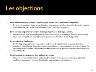    Nous travaillons sur un système complexe, nous devons faire l’architecture en premier.
     En scrum, le focus est mis sur une architecture émergeante mais rien n’empêche de mettre en place
       une base en place et trouver un équilibre entre anticipation et adaptation.

   Ecrire les tests en premier prend plus de temps et je n’ai pas de temps à perdre.
     Il est évalué que faire les tests en premier prend environ 15% plus de temps. Par contre des études
        faites chez Microsoft ont aussi démontrés que les bugs étaient en déclin de 24 à 38%.

   Scrum, c’est trop de réunions !
     En effet la pratique de Scrum engendre un certain nombre de réunions, et que ces dernières
       mobilisent toute l’équipe. Toutes les réunions sensibilisent et responsabilisent au projet l’équipe. De
       plus elles sont structurées, timeboxées (limitées dans le temps), et ont un but précis connus de tous
       les participants.

   C’est mon code, je ne veux pas fixer les bugs des autres.
     Personne ne veut mal paraître en face des autres. Il est reconnu que les équipes qui pratique les
        « collective ownership » écrivent du code plus propre et avec moins de bugs.




                                                                                                                 41
 