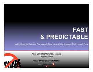 FAST
                         PREDICTABLE
A Lightweight Release Framework Promotes Agility through Rhythm and Flow



                Agile 2008 Conference, Toronto
                         August 2008

                 Amy Farrow | Steve Greene
 