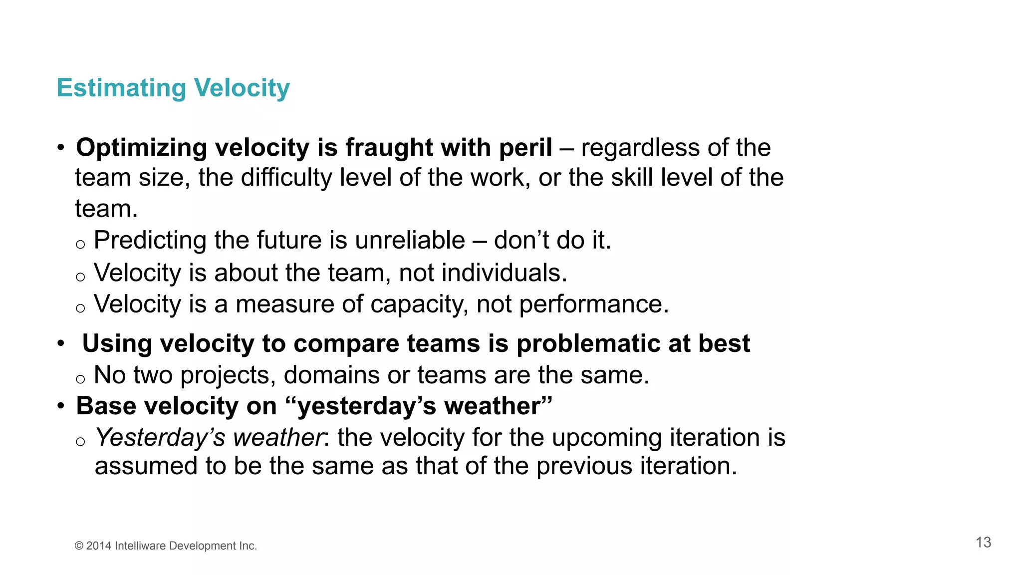 13
Estimating Velocity
•  Optimizing velocity is fraught with peril – regardless of the
team size, the difficulty level of the work, or the skill level of the
team.
o  Predicting the future is unreliable – don’t do it.
o  Velocity is about the team, not individuals.
o  Velocity is a measure of capacity, not performance.
•  Using velocity to compare teams is problematic at best
o  No two projects, domains or teams are the same.
•  Base velocity on “yesterday’s weather”
o  Yesterday’s weather: the velocity for the upcoming iteration is
assumed to be the same as that of the previous iteration.
© 2014 Intelliware Development Inc.
 