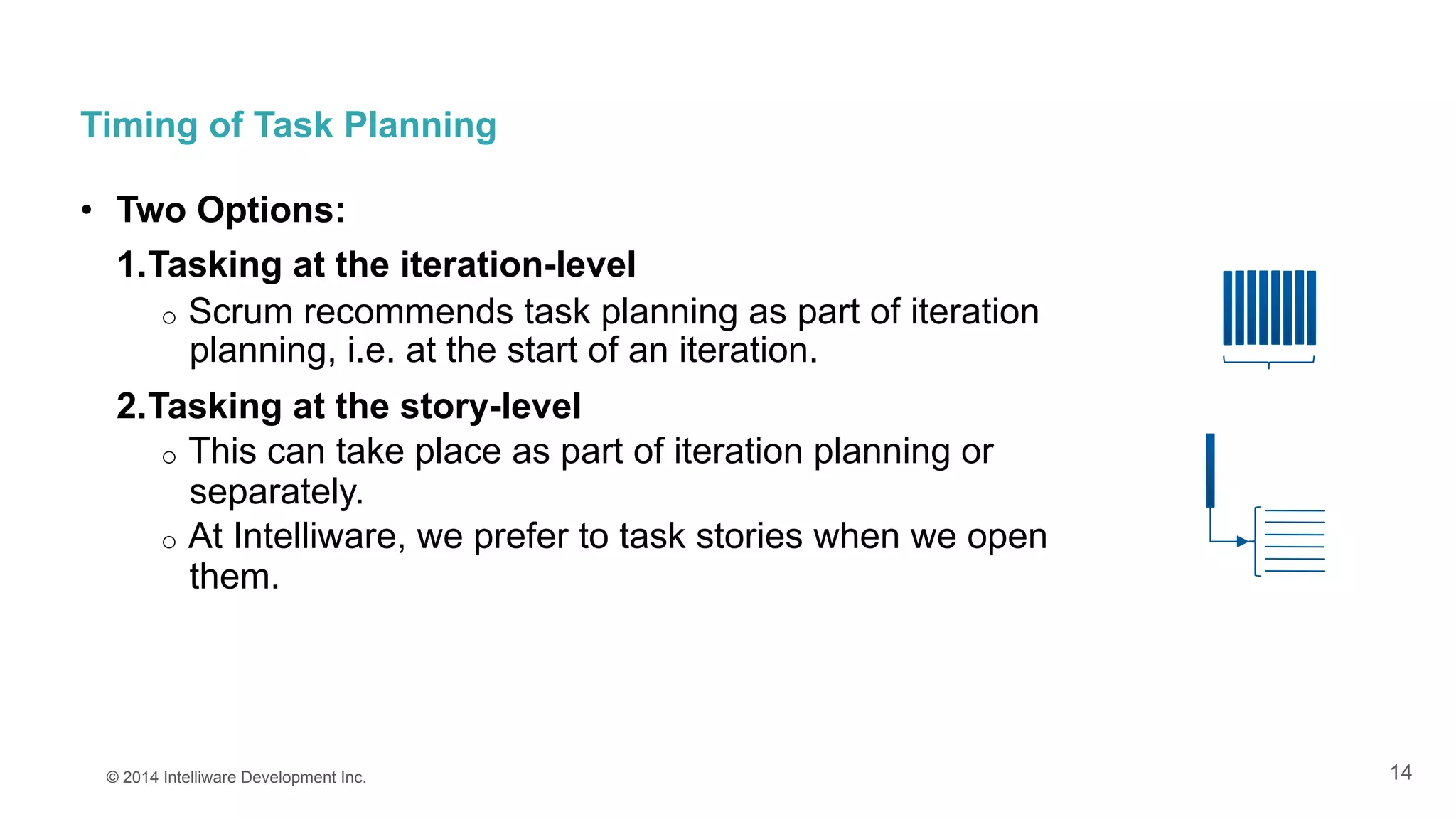 14
Timing of Task Planning
•  Two Options:
1. Tasking at the iteration-level
o  Scrum recommends task planning as part of iteration
planning, i.e. at the start of an iteration.
2. Tasking at the story-level
o  This can take place as part of iteration planning or
separately.
o  At Intelliware, we prefer to task stories when we open
them.
© 2014 Intelliware Development Inc.
 