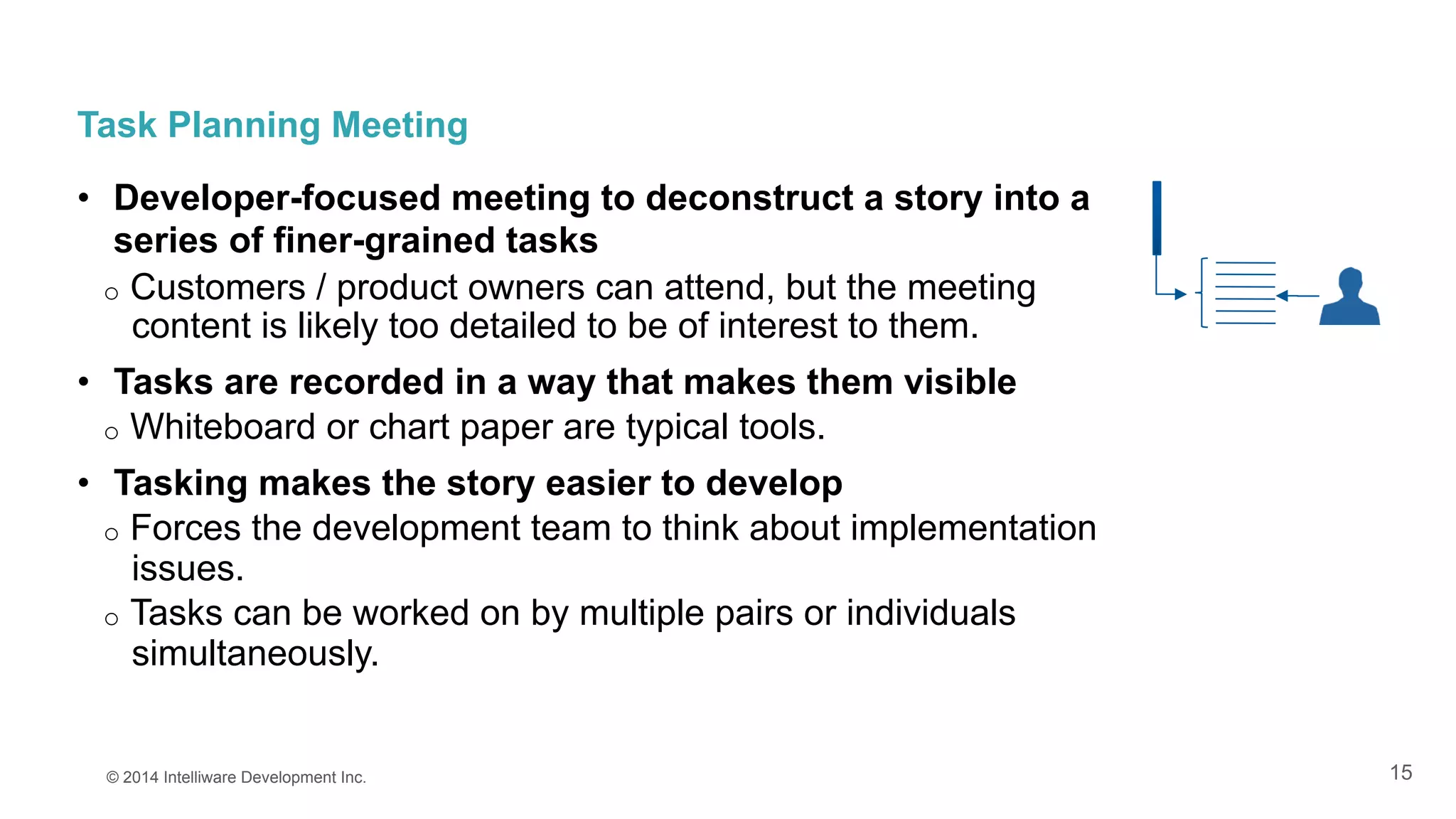 15
Task Planning Meeting
•  Developer-focused meeting to deconstruct a story into a
series of finer-grained tasks
o  Customers / product owners can attend, but the meeting
content is likely too detailed to be of interest to them.
•  Tasks are recorded in a way that makes them visible
o  Whiteboard or chart paper are typical tools.
•  Tasking makes the story easier to develop
o  Forces the development team to think about implementation
issues.
o  Tasks can be worked on by multiple pairs or individuals
simultaneously.
© 2014 Intelliware Development Inc.
 