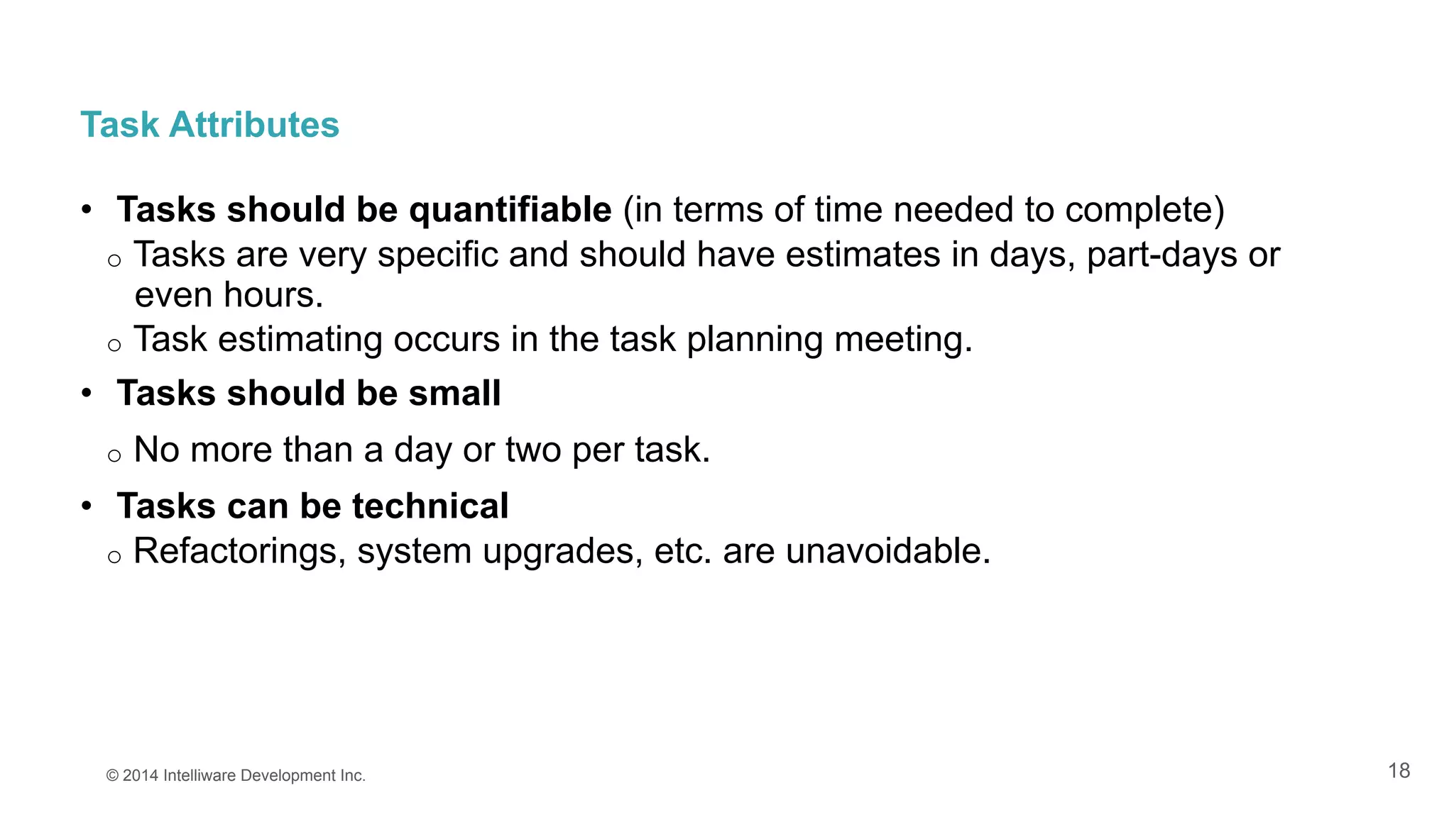 18
Task Attributes
•  Tasks should be quantifiable (in terms of time needed to complete)
o  Tasks are very specific and should have estimates in days, part-days or
even hours.
o  Task estimating occurs in the task planning meeting.
•  Tasks should be small
o  No more than a day or two per task.
•  Tasks can be technical
o  Refactorings, system upgrades, etc. are unavoidable.
© 2014 Intelliware Development Inc.
 