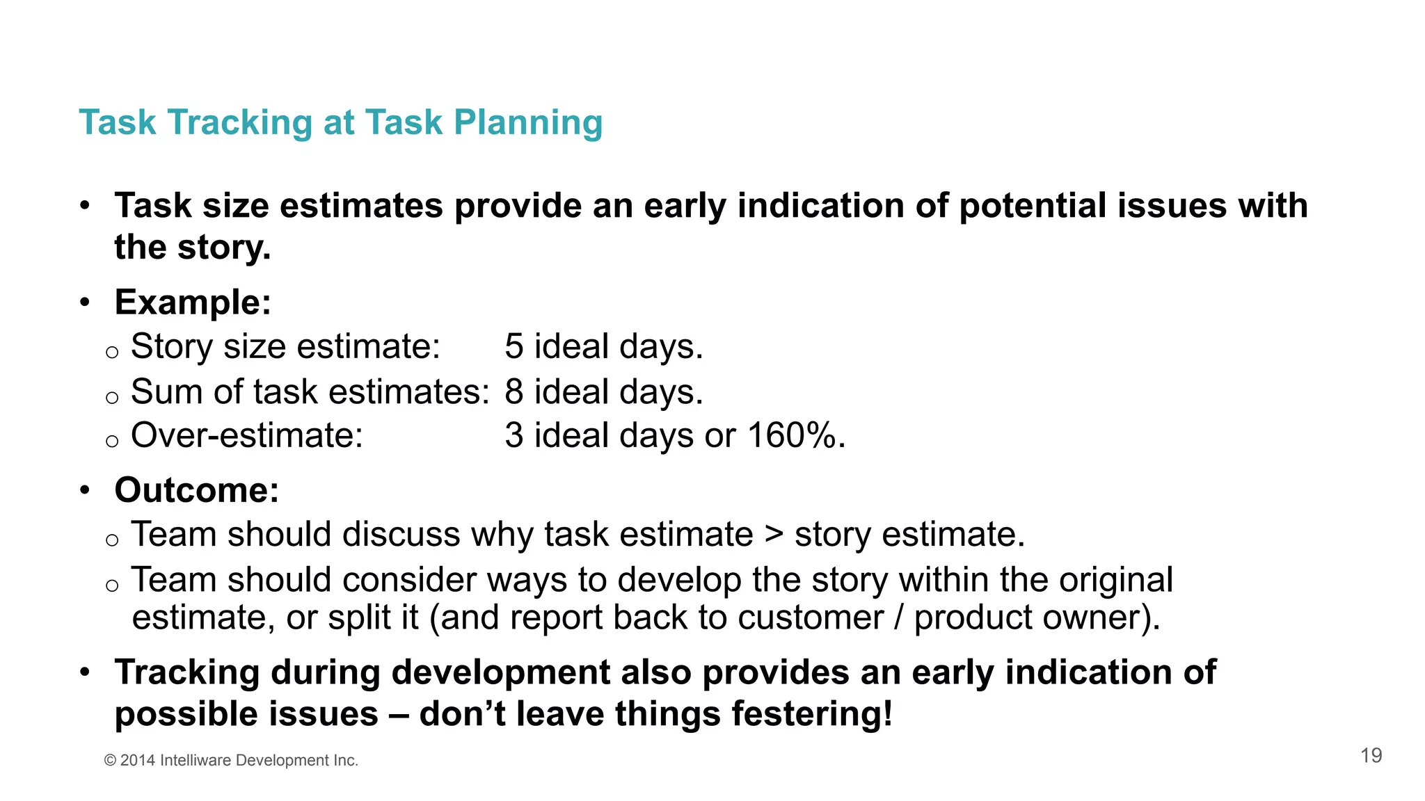 19
Task Tracking at Task Planning
•  Task size estimates provide an early indication of potential issues with
the story.
•  Example:
o  Story size estimate: 5 ideal days.
o  Sum of task estimates: 8 ideal days.
o  Over-estimate: 3 ideal days or 160%.
•  Outcome:
o  Team should discuss why task estimate > story estimate.
o  Team should consider ways to develop the story within the original
estimate, or split it (and report back to customer / product owner).
•  Tracking during development also provides an early indication of
possible issues – don’t leave things festering!
© 2014 Intelliware Development Inc.
 