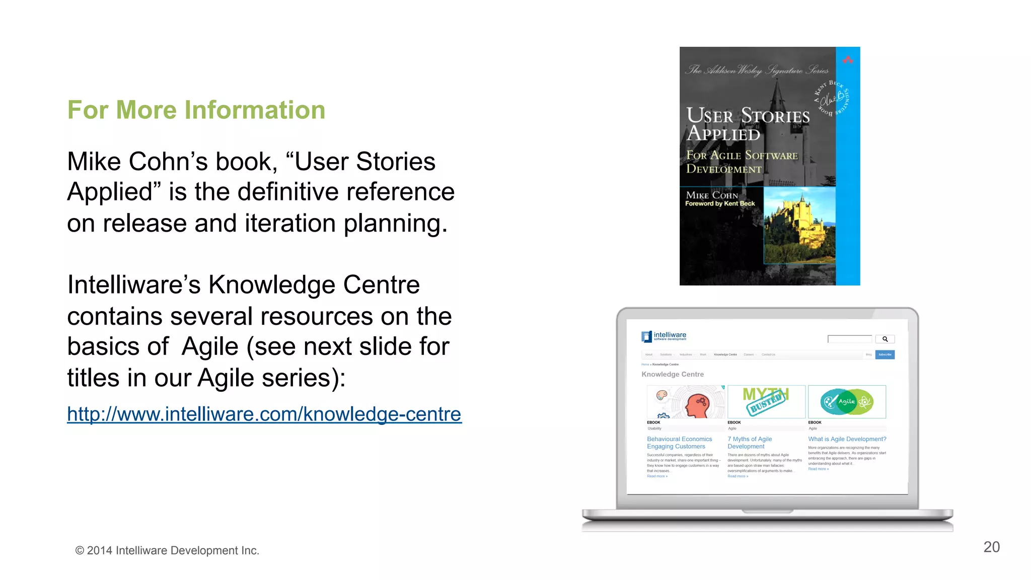 20
For More Information
Mike Cohn’s book, “User Stories
Applied” is the definitive reference
on release and iteration planning.
Intelliware’s Knowledge Centre
contains several resources on the
basics of Agile (see next slide for
titles in our Agile series):
http://www.intelliware.com/knowledge-centre
© 2014 Intelliware Development Inc.
 