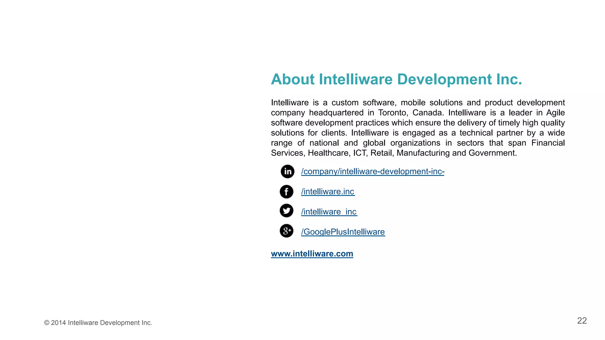 22© 2014 Intelliware Development Inc.
About Intelliware Development Inc.
Intelliware is a custom software, mobile solutions and product development
company headquartered in Toronto, Canada. Intelliware is a leader in Agile
software development practices which ensure the delivery of timely high quality
solutions for clients. Intelliware is engaged as a technical partner by a wide
range of national and global organizations in sectors that span Financial
Services, Healthcare, ICT, Retail, Manufacturing and Government.
/company/intelliware-development-inc-
/intelliware.inc
/intelliware_inc
/GooglePlusIntelliware
www.intelliware.com
 