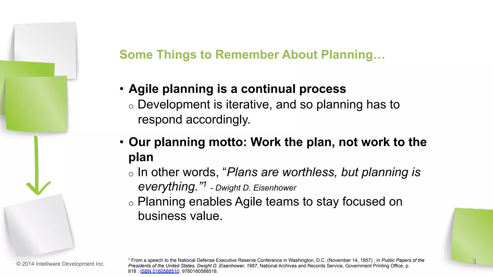 Some Things to Remember About Planning…
•  Agile planning is a continual process
o  Development is iterative, and so planning has to
respond accordingly.
•  Our planning motto: Work the plan, not work to the
plan
o  In other words, “Plans are worthless, but planning is
everything.”1 - Dwight D. Eisenhower
o  Planning enables Agile teams to stay focused on
business value.
© 2014 Intelliware Development Inc.
1 From a speech to the National Defense Executive Reserve Conference in Washington, D.C. (November 14, 1957) ; in Public Papers of the
Presidents of the United States, Dwight D. Eisenhower, 1957, National Archives and Records Service, Government Printing Office, p.
818 : ISBN 0160588510, 9780160588518.
3	
  
 