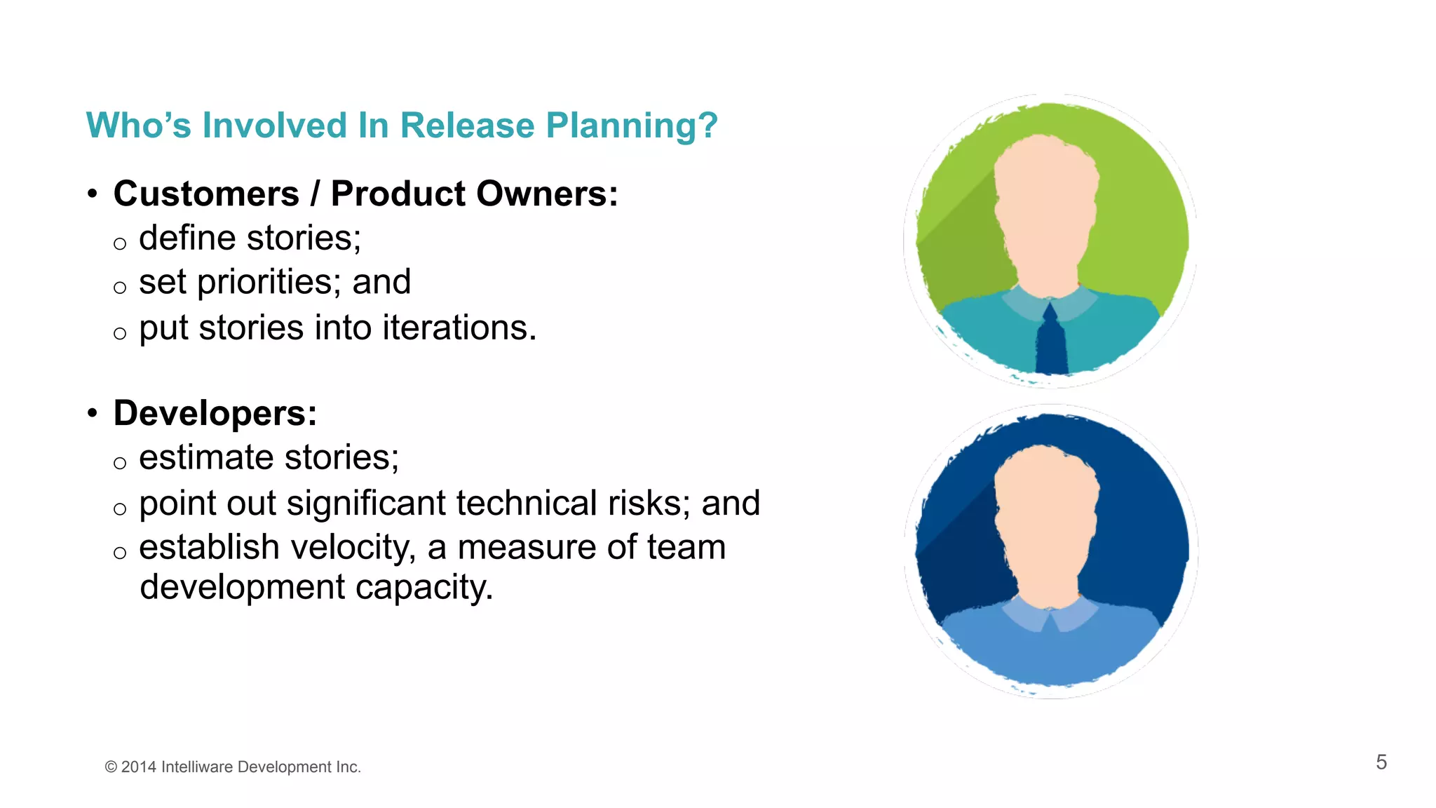 5
Who’s Involved In Release Planning?
•  Customers / Product Owners:
o  define stories;
o  set priorities; and
o  put stories into iterations.
•  Developers:
o  estimate stories;
o  point out significant technical risks; and
o  establish velocity, a measure of team
development capacity.
© 2014 Intelliware Development Inc.
 