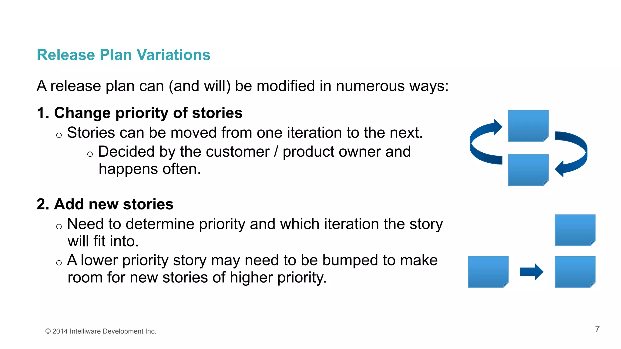 7
Release Plan Variations
A release plan can (and will) be modified in numerous ways:
1.  Change priority of stories
o  Stories can be moved from one iteration to the next.
o  Decided by the customer / product owner and
happens often.
2.  Add new stories
o  Need to determine priority and which iteration the story
will fit into.
o  A lower priority story may need to be bumped to make
room for new stories of higher priority.
© 2014 Intelliware Development Inc.
 