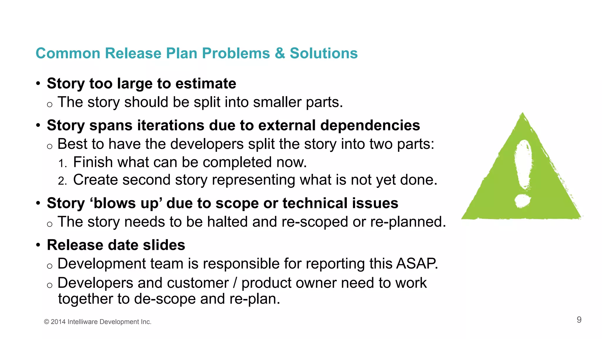 9
Common Release Plan Problems & Solutions
•  Story too large to estimate
o  The story should be split into smaller parts.
•  Story spans iterations due to external dependencies
o  Best to have the developers split the story into two parts:
1.  Finish what can be completed now.
2.  Create second story representing what is not yet done.
•  Story ‘blows up’ due to scope or technical issues
o  The story needs to be halted and re-scoped or re-planned.
•  Release date slides
o  Development team is responsible for reporting this ASAP.
o  Developers and customer / product owner need to work
together to de-scope and re-plan.
© 2014 Intelliware Development Inc.
 