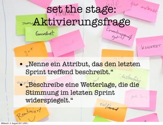 set the stage:
                                 Aktivierungsfrage


                   • „Nenne ein Attribut, das den letzten
                           Sprint treffend beschreibt.“
                   • „Beschreibe eine Wetterlage, die die
                           Stimmung im letzten Sprint
                           widerspiegelt.“


Mittwoch, 3. August 2011 (KW )
 