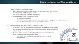 28
Product Owner = onsite customer
Don’t rely on external teams / processes for specification and prioritization
➔ Independent and Autonomous teams
Get access to business expertise immediately
Streamline and flatten Acceptance Testing
Get feedback immediately
The Product Owner is able to definitely close a task without any dependency outside of the team.
No “stop-the-world” pre-release Acceptance Test campaign
Planning Game with Story Points (no man / days !)
Transform a difficult estimation process – What is the weight of this stone ?
Into an easier comparison process – Is this stone lighter or heavier than this
other stone?
Planning Poker : consensus-based, gamified technique for estimating
effort (relative size) of development goals
force people to think independently and propose their numbers
simultaneously
Onsite customer and Planning Game
 