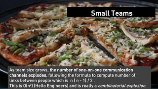31
Small Teams
As team size grows, the number of one-on-one communication
channels explodes, following the formula to compute number of
links between people which is n ( n - 1) / 2 .
This is O(n2) (Hello Engineers) and is really a combinatorial explosion.
 