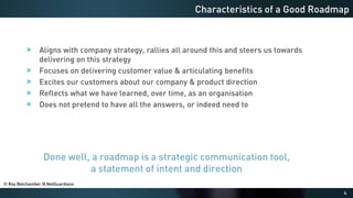 4
Aligns with company strategy, rallies all around this and steers us towards
delivering on this strategy
Focuses on delivering customer value & articulating benefits
Excites our customers about our company & product direction
Reflects what we have learned, over time, as an organisation
Does not pretend to have all the answers, or indeed need to
Characteristics of a Good Roadmap
Done well, a roadmap is a strategic communication tool,
a statement of intent and direction
© Roy Belchamber @ NetGuardians
 