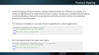 45
Feature flipping allows to enable / disable features while the software is running. It's
really straightforward to understand and put in place: simply use a configuration properly
to entirely disable a feature from production and only activate it when its completely
polished and working well.
For instance to disable or activate a feature globally for a whole application:
Or if one wants to do it on a per-user basis:
Feature flipping
 