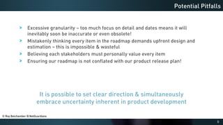 5
Excessive granularity – too much focus on detail and dates means it will
inevitably soon be inaccurate or even obsolete!
Mistakenly thinking every item in the roadmap demands upfront design and
estimation – this is impossible & wasteful
Believing each stakeholders must personally value every item
Ensuring our roadmap is not conflated with our product release plan!
Potential Pitfalls
It is possible to set clear direction & simultaneously
embrace uncertainty inherent in product development
© Roy Belchamber @ NetGuardians
 