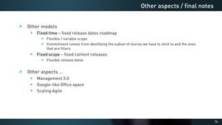 74
Other models
Fixed time – fixed release dates roadmap
Flexible / variable scope
Commitment comes from identifying the subset of stories we have to stick to and the ones
that are fillers
Fixed scope – fixed content releases
Flexible release dates
Other aspects …
Management 3.0
Google-like Office space
Scaling Agile
Other aspects / final notes
 
