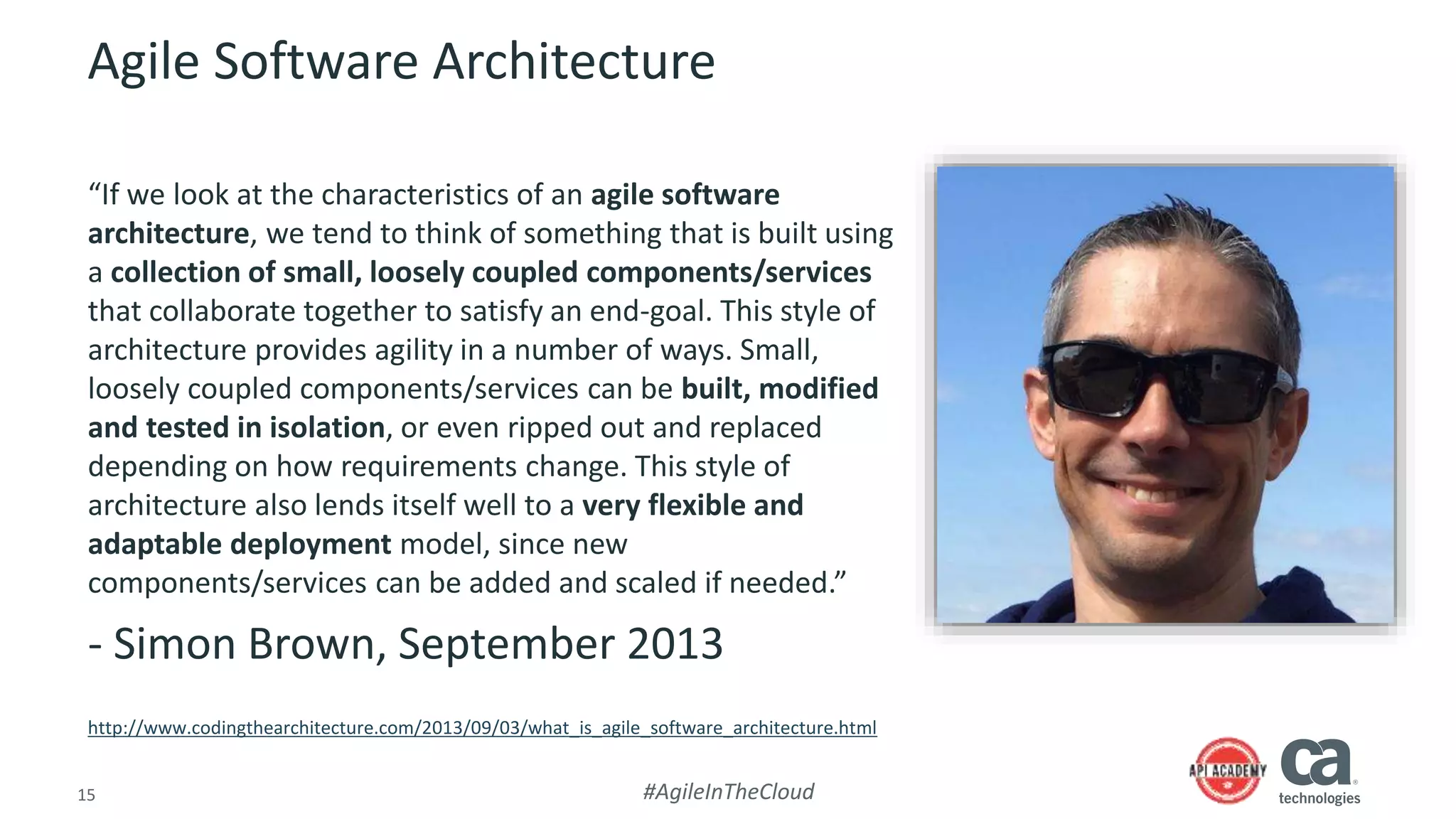 15 #AgileInTheCloud
Agile Software Architecture
“If we look at the characteristics of an agile software
architecture, we tend to think of something that is built using
a collection of small, loosely coupled components/services
that collaborate together to satisfy an end-goal. This style of
architecture provides agility in a number of ways. Small,
loosely coupled components/services can be built, modified
and tested in isolation, or even ripped out and replaced
depending on how requirements change. This style of
architecture also lends itself well to a very flexible and
adaptable deployment model, since new
components/services can be added and scaled if needed.”
- Simon Brown, September 2013
http://www.codingthearchitecture.com/2013/09/03/what_is_agile_software_architecture.html
 
