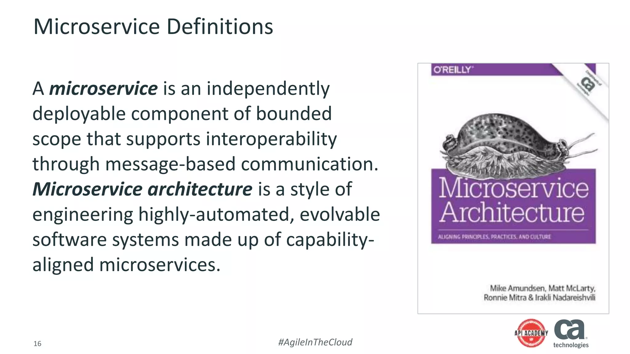 16 #AgileInTheCloud
Microservice Definitions
A microservice is an independently
deployable component of bounded
scope that supports interoperability
through message-based communication.
Microservice architecture is a style of
engineering highly-automated, evolvable
software systems made up of capability-
aligned microservices.
 