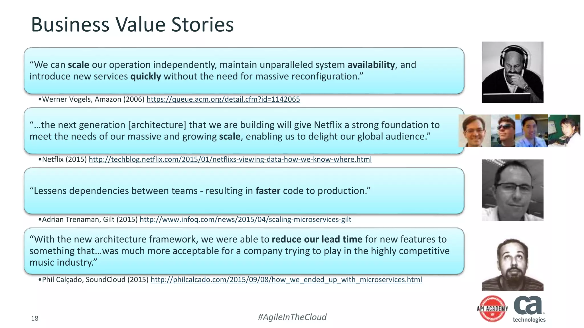 18 #AgileInTheCloud
Business Value Stories
“We can scale our operation independently, maintain unparalleled system availability, and
introduce new services quickly without the need for massive reconfiguration.”
•Werner Vogels, Amazon (2006) https://queue.acm.org/detail.cfm?id=1142065
“…the next generation [architecture] that we are building will give Netflix a strong foundation to
meet the needs of our massive and growing scale, enabling us to delight our global audience.”
•Netflix (2015) http://techblog.netflix.com/2015/01/netflixs-viewing-data-how-we-know-where.html
“Lessens dependencies between teams - resulting in faster code to production.”
•Adrian Trenaman, Gilt (2015) http://www.infoq.com/news/2015/04/scaling-microservices-gilt
“With the new architecture framework, we were able to reduce our lead time for new features to
something that…was much more acceptable for a company trying to play in the highly competitive
music industry.”
•Phil Calçado, SoundCloud (2015) http://philcalcado.com/2015/09/08/how_we_ended_up_with_microservices.html
 