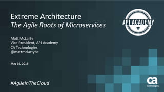 May 16, 2016
#AgileInTheCloud
Extreme Architecture
The Agile Roots of Microservices
Matt McLarty
Vice President, API Academy
CA Technologies
@mattmclartybc
 