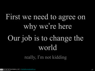 17comakers, LLC :: hello@comakewith.us
First we need to agree on
why we’re here
Our job is to change the
world
really, I’m...