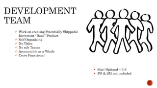  Work on creating Potentially Shippable
Increment “Done” Product
 Self Organising
 No Titles
 No sub Teams
 Accountable as a Whole
 Cross Functional
 Size: Optimal – 3-9
 PO & SM not included
 