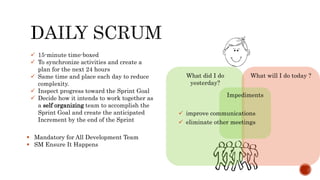  15-minute time-boxed
 To synchronize activities and create a
plan for the next 24 hours
 Same time and place each day to reduce
complexity.
 Inspect progress toward the Sprint Goal
 Decide how it intends to work together as
a self organizing team to accomplish the
Sprint Goal and create the anticipated
Increment by the end of the Sprint
 Mandatory for All Development Team
 SM Ensure It Happens
What did I do
yesterday?
What will I do today ?
Impediments
 improve communications
 eliminate other meetings
 