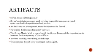  Scrum relies on transparency
 Scrum’s artifacts represent work or value to provide transparency and
opportunities for inspection and adaptation.
 Artifacts are not transparent, these decisions can be flawed,
 Value may diminish and risk may increase.
 The Scrum Master’s job is to work with the Scrum Team and the organization to
increase the transparency of the artifacts.
 Involves learning, convincing, and change.
 Transparency doesn’t occur overnight, but is a path.
 