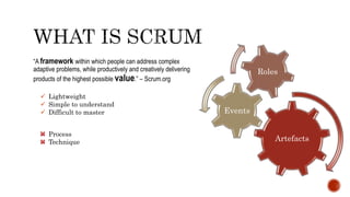 “A framework within which people can address complex
adaptive problems, while productively and creatively delivering
products of the highest possible value.” – Scrum.org
 Lightweight
 Simple to understand
 Difficult to master
Process
Technique Artefacts
Events
Roles
 