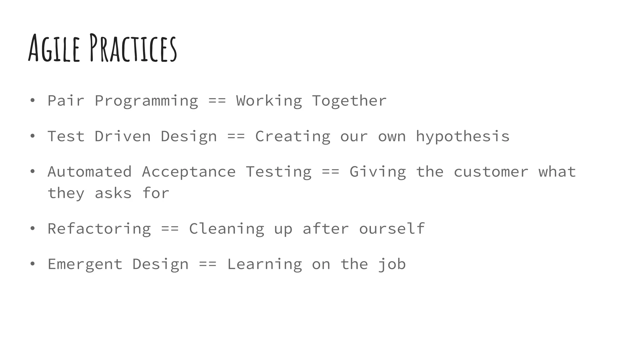 Agile Practices
• Pair Programming == Working Together
• Test Driven Design == Creating our own hypothesis
• Automated Acceptance Testing == Giving the customer what
they asks for
• Refactoring == Cleaning up after ourself
• Emergent Design == Learning on the job
 