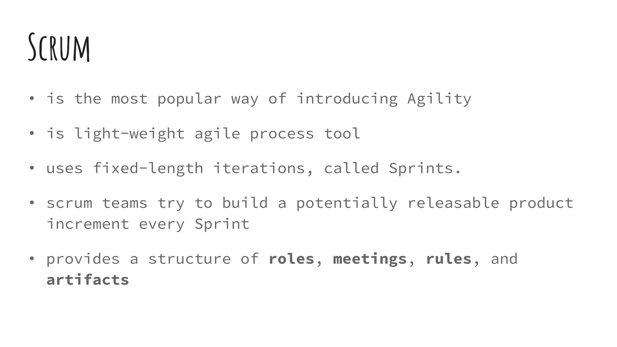 Scrum
• is the most popular way of introducing Agility
• is light-weight agile process tool
• uses fixed-length iterations, called Sprints.
• scrum teams try to build a potentially releasable product
increment every Sprint
• provides a structure of roles, meetings, rules, and
artifacts
 