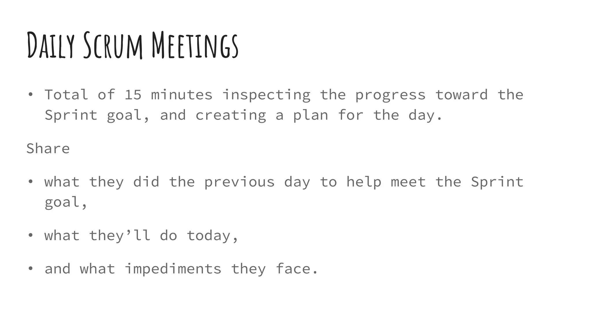 Daily Scrum Meetings
• Total of 15 minutes inspecting the progress toward the
Sprint goal, and creating a plan for the day.
Share
• what they did the previous day to help meet the Sprint
goal,
• what they’ll do today,
• and what impediments they face.
 