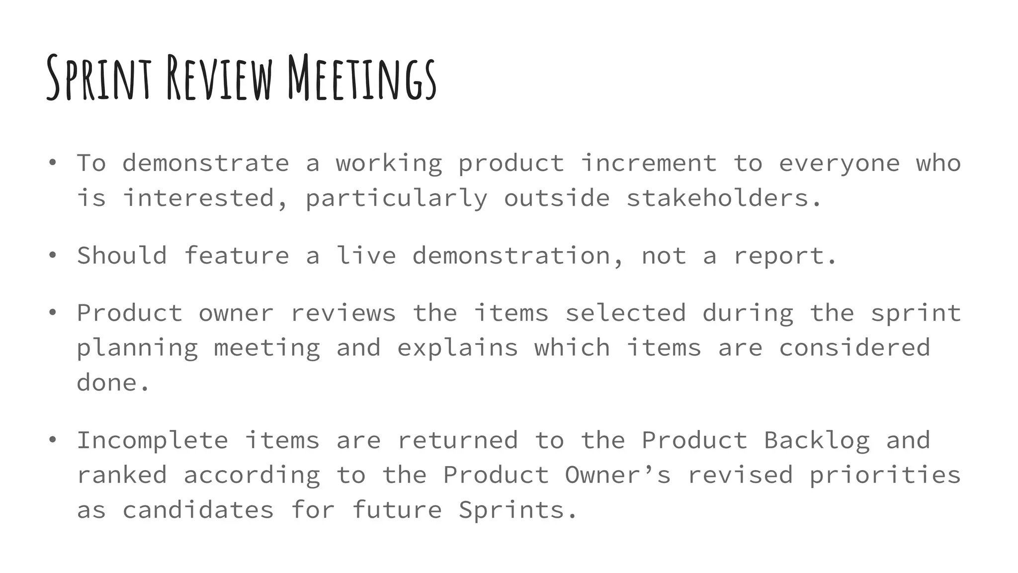 Sprint Review Meetings
• To demonstrate a working product increment to everyone who
is interested, particularly outside stakeholders.
• Should feature a live demonstration, not a report.
• Product owner reviews the items selected during the sprint
planning meeting and explains which items are considered
done.
• Incomplete items are returned to the Product Backlog and
ranked according to the Product Owner’s revised priorities
as candidates for future Sprints.
 