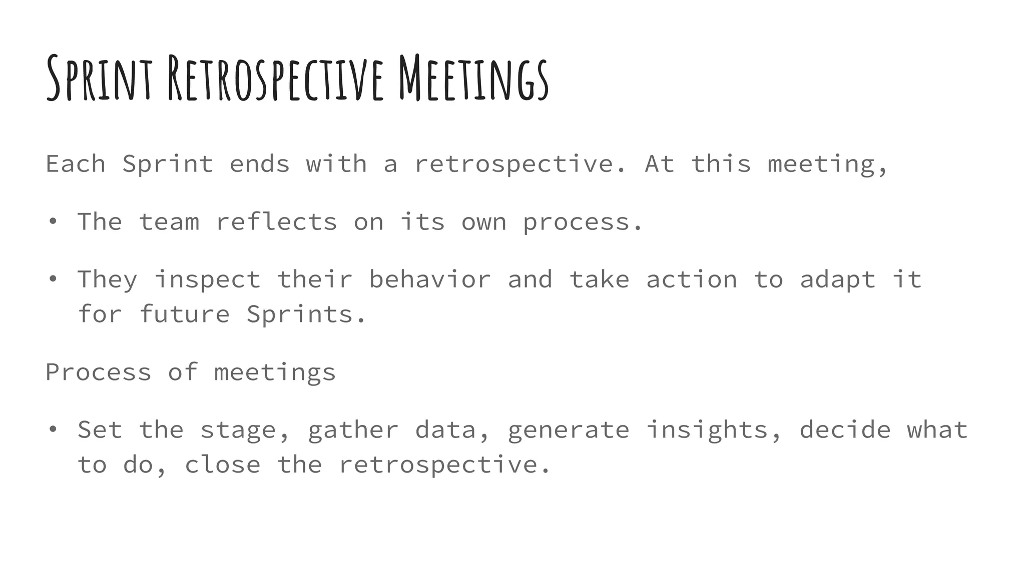 Sprint Retrospective Meetings
Each Sprint ends with a retrospective. At this meeting,
• The team reflects on its own process.
• They inspect their behavior and take action to adapt it
for future Sprints.
Process of meetings
• Set the stage, gather data, generate insights, decide what
to do, close the retrospective.
 