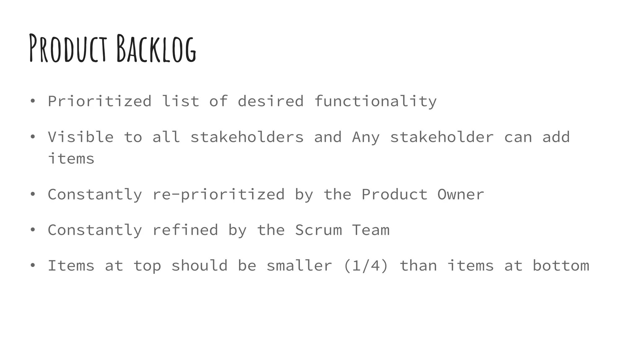 Product Backlog
• Prioritized list of desired functionality
• Visible to all stakeholders and Any stakeholder can add
items
• Constantly re-prioritized by the Product Owner
• Constantly refined by the Scrum Team
• Items at top should be smaller (1/4) than items at bottom
 