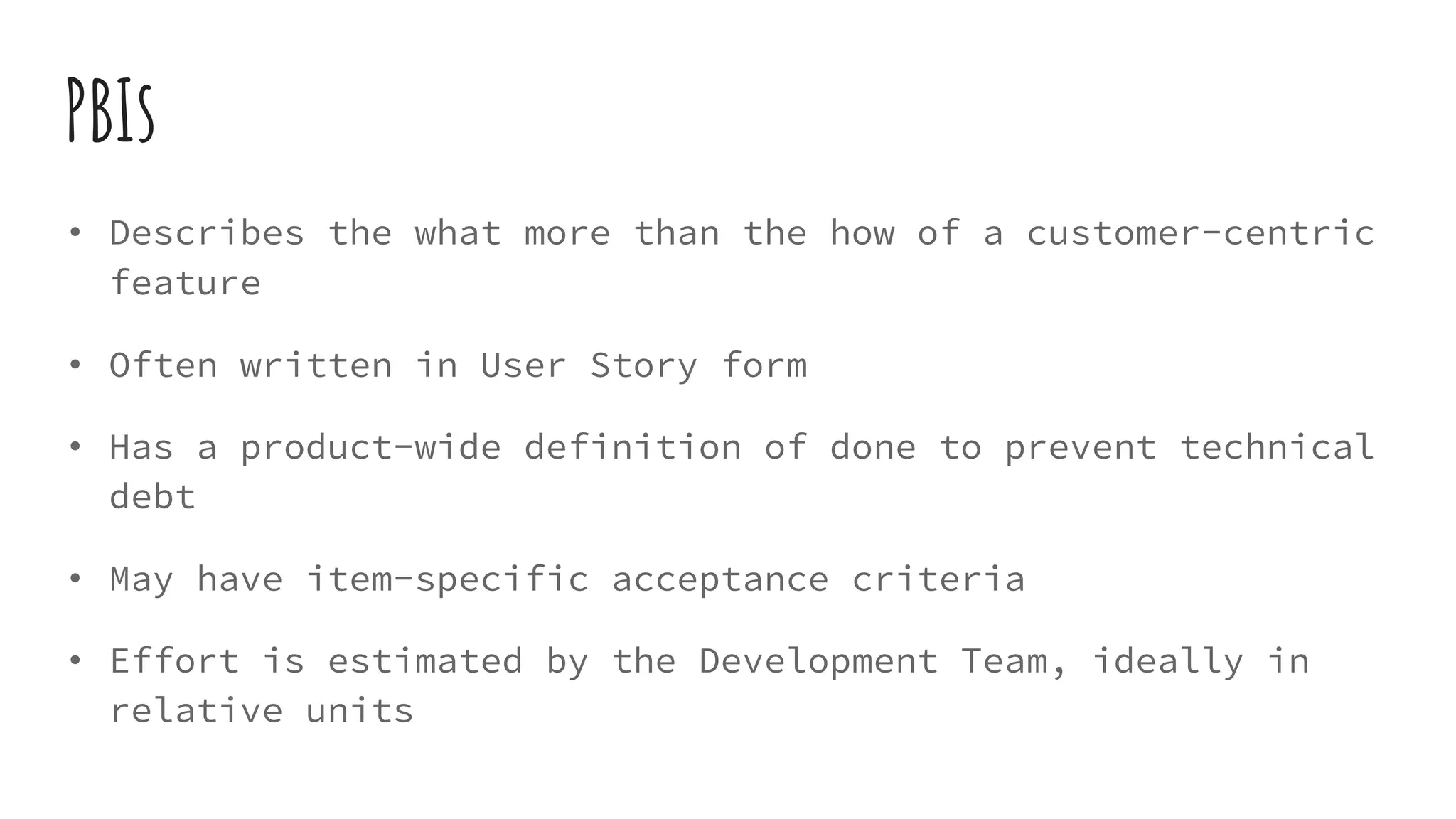 PBIs
• Describes the what more than the how of a customer-centric
feature
• Often written in User Story form
• Has a product-wide definition of done to prevent technical
debt
• May have item-specific acceptance criteria
• Effort is estimated by the Development Team, ideally in
relative units
 