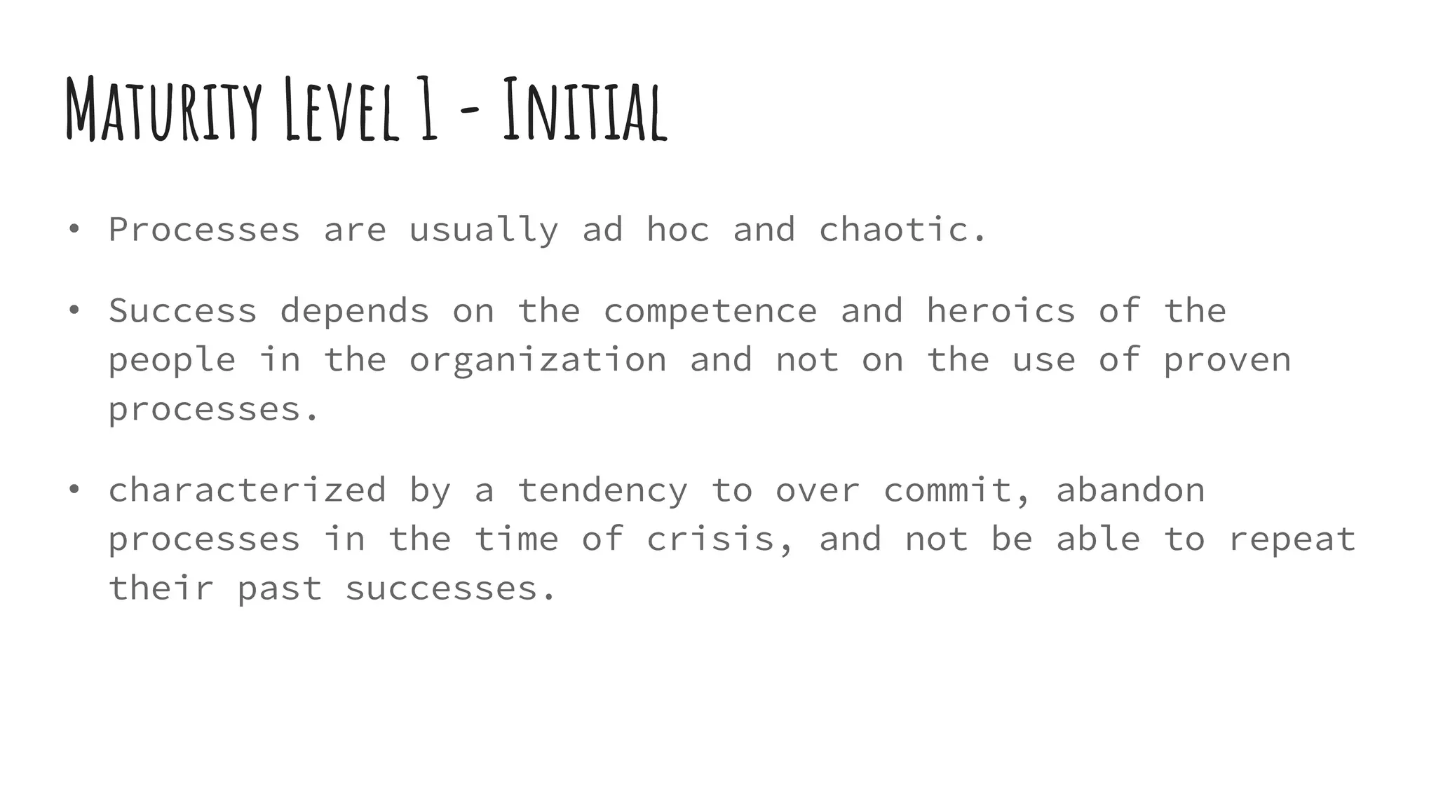 Maturity Level 1 - Initial
• Processes are usually ad hoc and chaotic.
• Success depends on the competence and heroics of the
people in the organization and not on the use of proven
processes.
• characterized by a tendency to over commit, abandon
processes in the time of crisis, and not be able to repeat
their past successes.
 