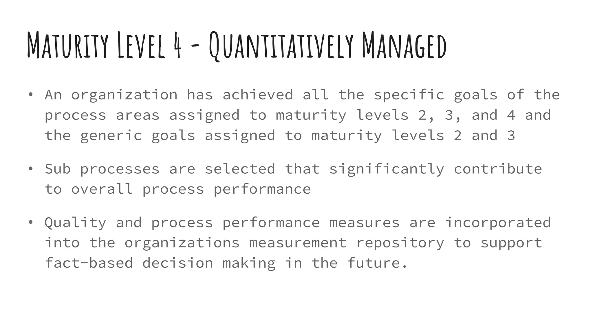 Maturity Level 4 - Quantitatively Managed
• An organization has achieved all the specific goals of the
process areas assigned to maturity levels 2, 3, and 4 and
the generic goals assigned to maturity levels 2 and 3
• Sub processes are selected that significantly contribute
to overall process performance
• Quality and process performance measures are incorporated
into the organizations measurement repository to support
fact-based decision making in the future.
 