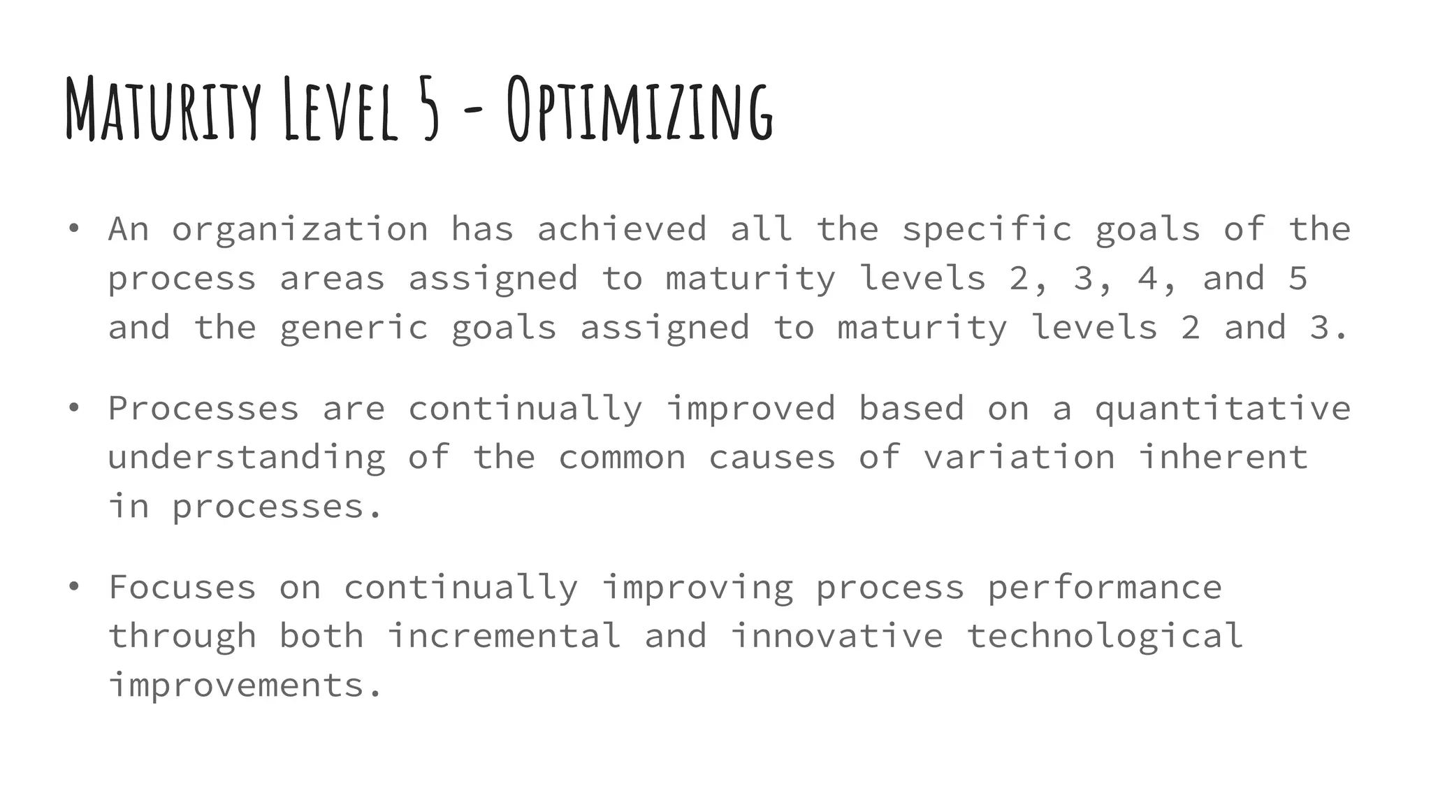 Maturity Level 5 - Optimizing
• An organization has achieved all the specific goals of the
process areas assigned to maturity levels 2, 3, 4, and 5
and the generic goals assigned to maturity levels 2 and 3.
• Processes are continually improved based on a quantitative
understanding of the common causes of variation inherent
in processes.
• Focuses on continually improving process performance
through both incremental and innovative technological
improvements.
 