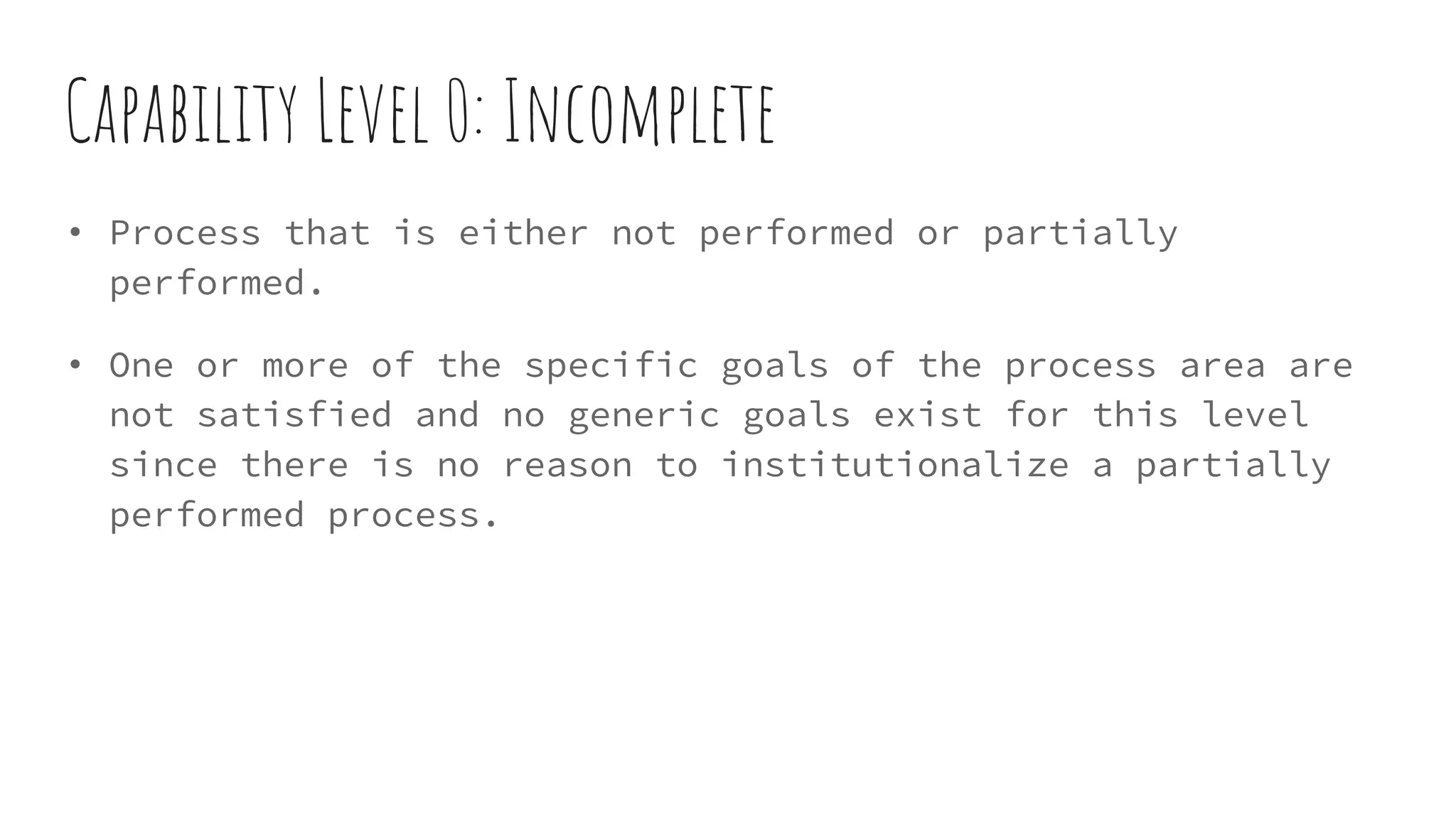 Capability Level 0: Incomplete
• Process that is either not performed or partially
performed.
• One or more of the specific goals of the process area are
not satisfied and no generic goals exist for this level
since there is no reason to institutionalize a partially
performed process.
 
