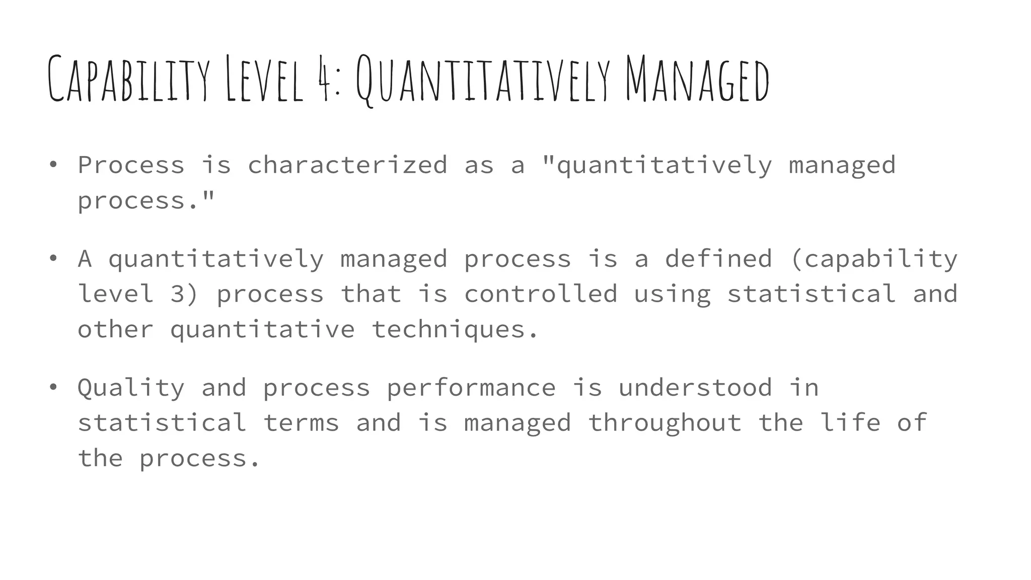 Capability Level 4: Quantitatively Managed
• Process is characterized as a "quantitatively managed
process."
• A quantitatively managed process is a defined (capability
level 3) process that is controlled using statistical and
other quantitative techniques.
• Quality and process performance is understood in
statistical terms and is managed throughout the life of
the process.
 