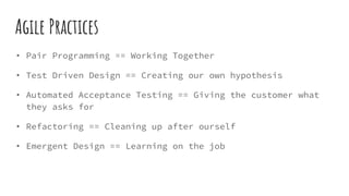 Agile Practices
• Pair Programming == Working Together
• Test Driven Design == Creating our own hypothesis
• Automated Acceptance Testing == Giving the customer what
they asks for
• Refactoring == Cleaning up after ourself
• Emergent Design == Learning on the job
 
