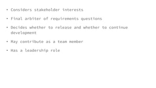 • Considers stakeholder interests
• Final arbiter of requirements questions
• Decides whether to release and whether to continue
development
• May contribute as a team member
• Has a leadership role
 