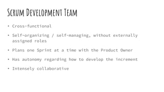 Scrum Development Team
• Cross-functional
• Self-organizing / self-managing, without externally
assigned roles
• Plans one Sprint at a time with the Product Owner
• Has autonomy regarding how to develop the increment
• Intensely collaborative
 
